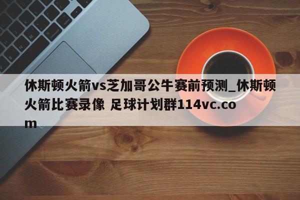 休斯顿火箭vs芝加哥公牛赛前预测_休斯顿火箭比赛录像 足球计划群114vc.com 
