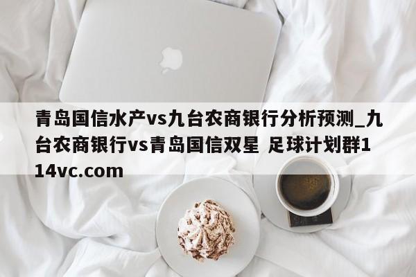 青岛国信水产vs九台农商银行分析预测_九台农商银行vs青岛国信双星 足球计划群114vc.com 