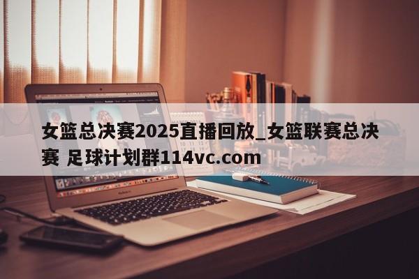 女篮总决赛2025直播回放_女篮联赛总决赛 足球计划群114vc.com 