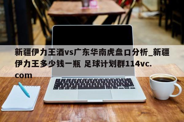 新疆伊力王酒vs广东华南虎盘口分析_新疆伊力王多少钱一瓶 足球计划群114vc.com 