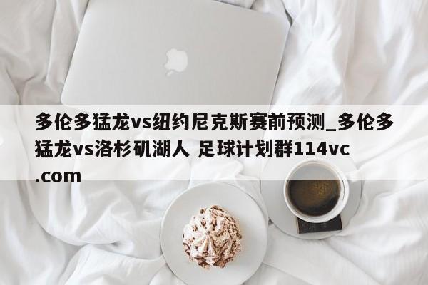 多伦多猛龙vs纽约尼克斯赛前预测_多伦多猛龙vs洛杉矶湖人 足球计划群114vc.com 