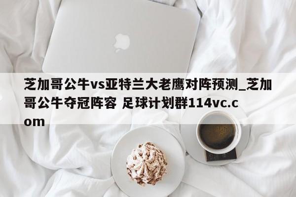 芝加哥公牛vs亚特兰大老鹰对阵预测_芝加哥公牛夺冠阵容 足球计划群114vc.com 