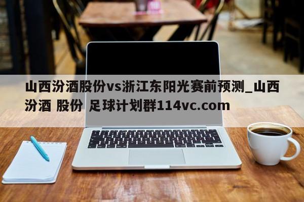 山西汾酒股份vs浙江东阳光赛前预测_山西汾酒 股份 足球计划群114vc.com 