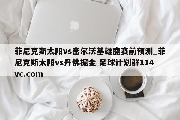 菲尼克斯太阳vs密尔沃基雄鹿赛前预测_菲尼克斯太阳vs丹佛掘金 足球计划群114vc.com 