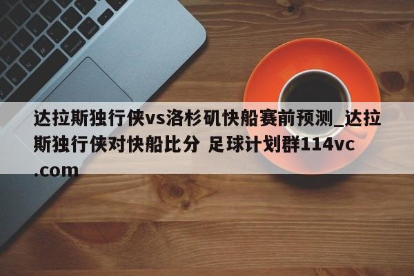 达拉斯独行侠vs洛杉矶快船赛前预测_达拉斯独行侠对快船比分 足球计划群114vc.com 