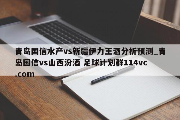 青岛国信水产vs新疆伊力王酒分析预测_青岛国信vs山西汾酒 足球计划群114vc.com 