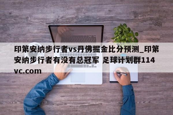 印第安纳步行者vs丹佛掘金比分预测_印第安纳步行者有没有总冠军 足球计划群114vc.com 
