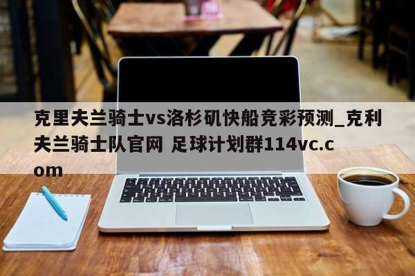克里夫兰骑士vs洛杉矶快船竞彩预测_克利夫兰骑士队官网 足球计划群114vc.com 