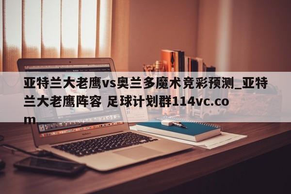 亚特兰大老鹰vs奥兰多魔术竞彩预测_亚特兰大老鹰阵容 足球计划群114vc.com 