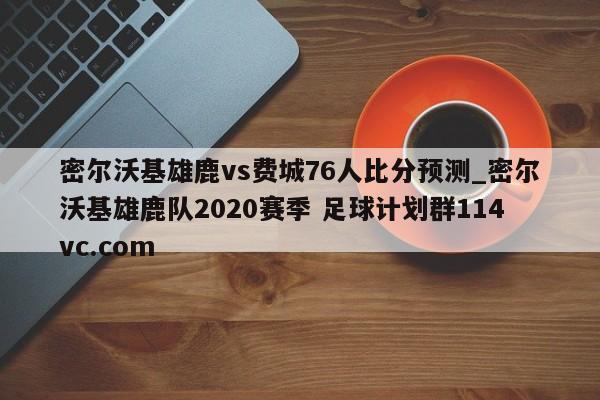 密尔沃基雄鹿vs费城76人比分预测_密尔沃基雄鹿队2020赛季 足球计划群114vc.com 
