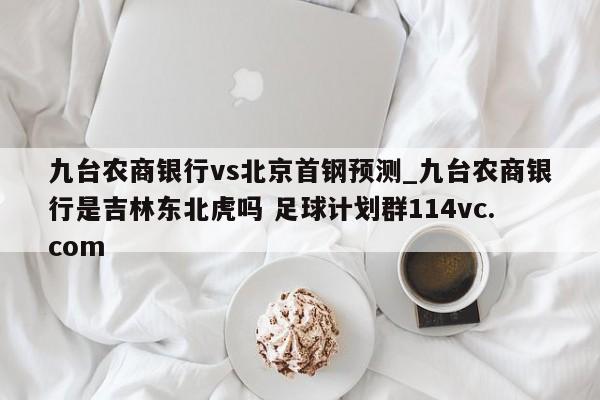九台农商银行vs北京首钢预测_九台农商银行是吉林东北虎吗 足球计划群114vc.com 