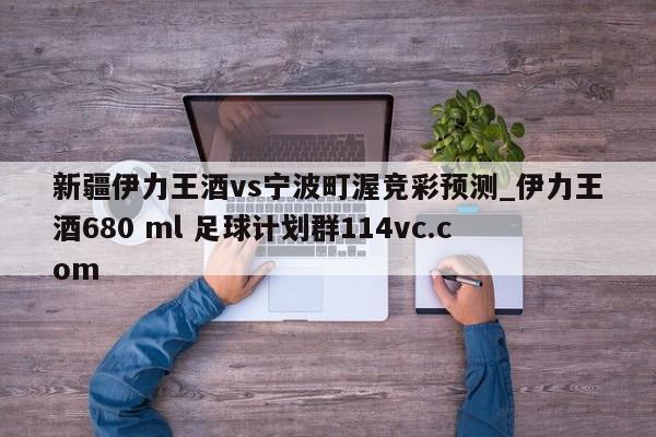 新疆伊力王酒vs宁波町渥竞彩预测_伊力王酒680 ml 足球计划群114vc.com 