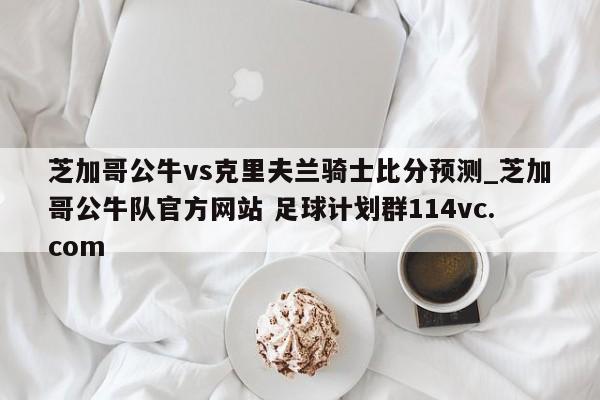芝加哥公牛vs克里夫兰骑士比分预测_芝加哥公牛队官方网站 足球计划群114vc.com 