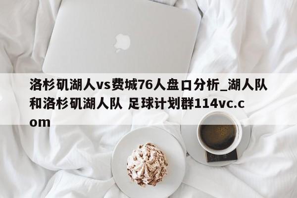 洛杉矶湖人vs费城76人盘口分析_湖人队和洛杉矶湖人队 足球计划群114vc.com 