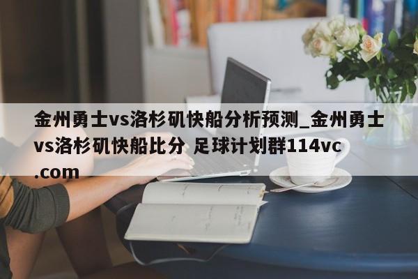 金州勇士vs洛杉矶快船分析预测_金州勇士vs洛杉矶快船比分 足球计划群114vc.com 