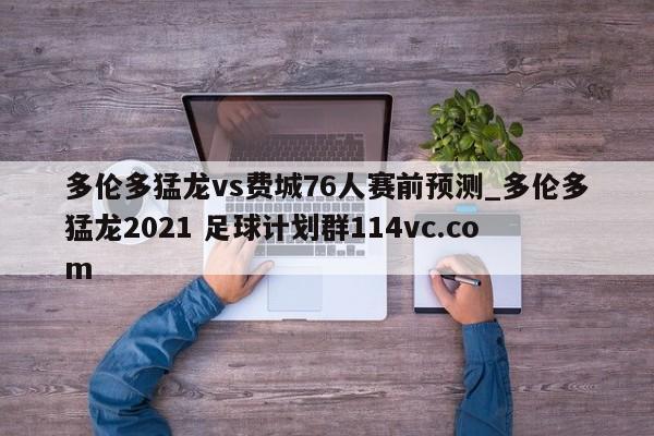 多伦多猛龙vs费城76人赛前预测_多伦多猛龙2021 足球计划群114vc.com 
