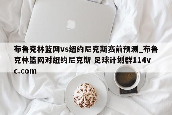 布鲁克林篮网vs纽约尼克斯赛前预测_布鲁克林篮网对纽约尼克斯 足球计划群114vc.com 