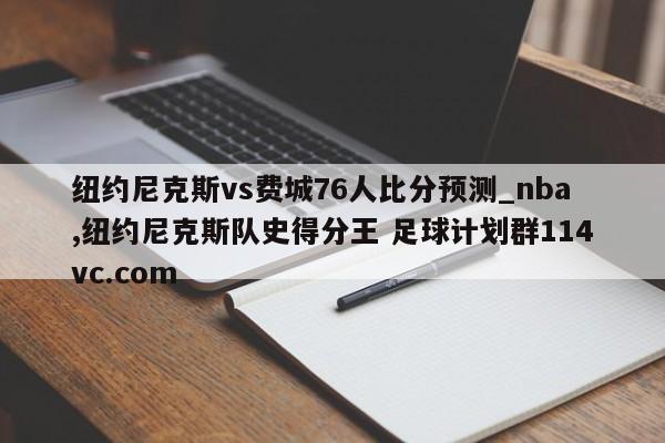 纽约尼克斯vs费城76人比分预测_nba,纽约尼克斯队史得分王 足球计划群114vc.com 