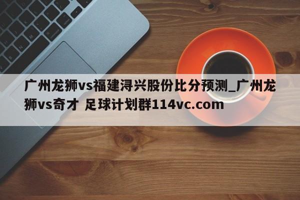 广州龙狮vs福建浔兴股份比分预测_广州龙狮vs奇才 足球计划群114vc.com 