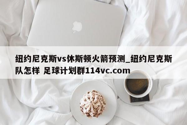 纽约尼克斯vs休斯顿火箭预测_纽约尼克斯队怎样 足球计划群114vc.com 