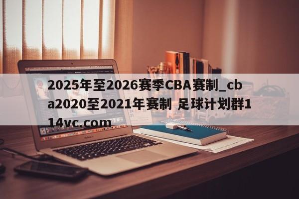 2025年至2026赛季CBA赛制_cba2020至2021年赛制 足球计划群114vc.com 