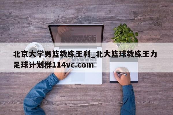 北京大学男篮教练王利_北大篮球教练王力 足球计划群114vc.com 