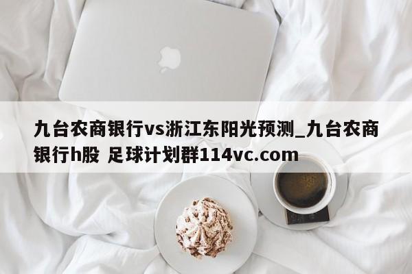 九台农商银行vs浙江东阳光预测_九台农商银行h股 足球计划群114vc.com 