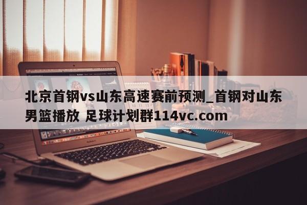 北京首钢vs山东高速赛前预测_首钢对山东男篮播放 足球计划群114vc.com 