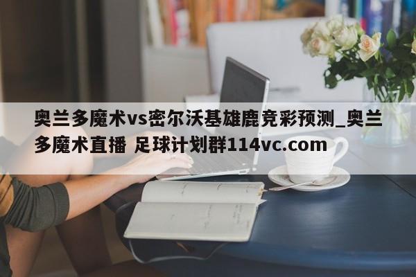奥兰多魔术vs密尔沃基雄鹿竞彩预测_奥兰多魔术直播 足球计划群114vc.com 