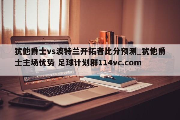 犹他爵士vs波特兰开拓者比分预测_犹他爵士主场优势 足球计划群114vc.com 