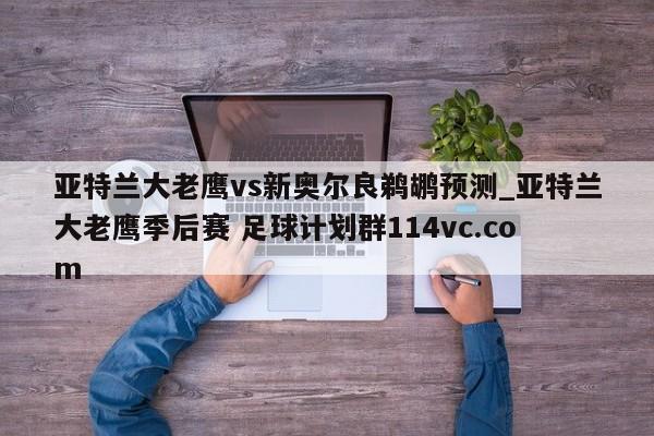 亚特兰大老鹰vs新奥尔良鹈鹕预测_亚特兰大老鹰季后赛 足球计划群114vc.com 