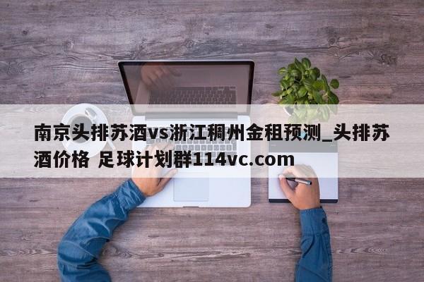 南京头排苏酒vs浙江稠州金租预测_头排苏酒价格 足球计划群114vc.com 