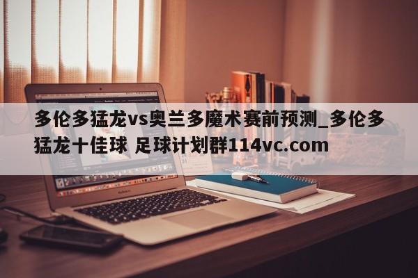 多伦多猛龙vs奥兰多魔术赛前预测_多伦多猛龙十佳球 足球计划群114vc.com 