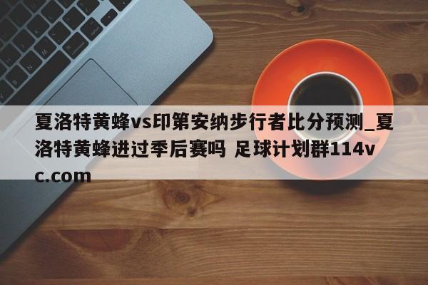 夏洛特黄蜂vs印第安纳步行者比分预测_夏洛特黄蜂进过季后赛吗 足球计划群114vc.com 
