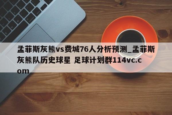 孟菲斯灰熊vs费城76人分析预测_孟菲斯灰熊队历史球星 足球计划群114vc.com 