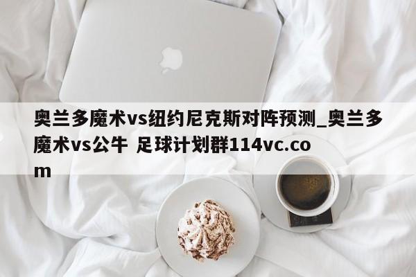 奥兰多魔术vs纽约尼克斯对阵预测_奥兰多魔术vs公牛 足球计划群114vc.com 