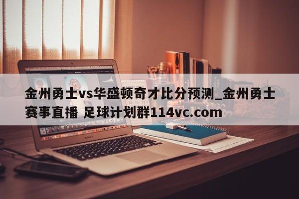 金州勇士vs华盛顿奇才比分预测_金州勇士赛事直播 足球计划群114vc.com 