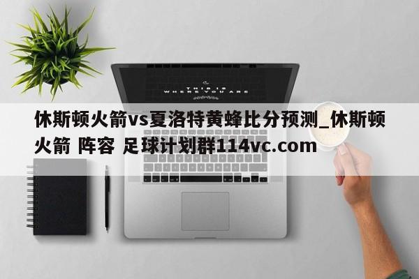 休斯顿火箭vs夏洛特黄蜂比分预测_休斯顿火箭 阵容 足球计划群114vc.com 