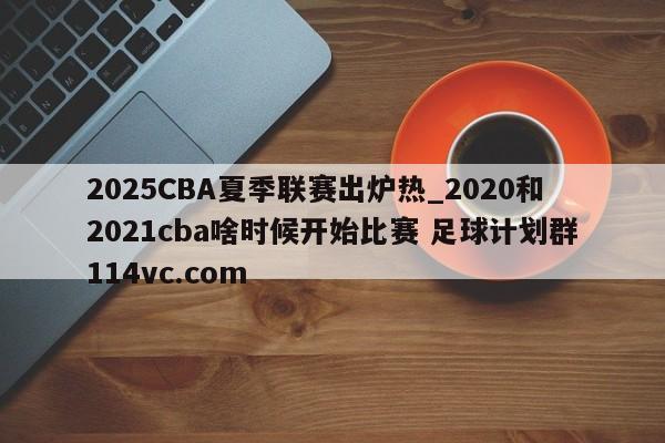 2025CBA夏季联赛出炉热_2020和2021cba啥时候开始比赛 足球计划群114vc.com 