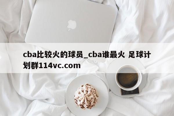 cba比较火的球员_cba谁最火 足球计划群114vc.com 