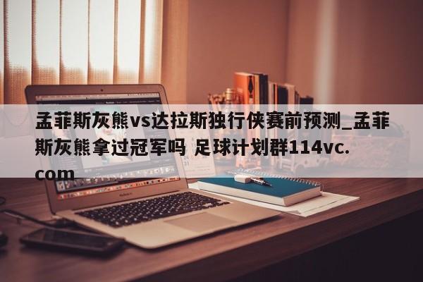 孟菲斯灰熊vs达拉斯独行侠赛前预测_孟菲斯灰熊拿过冠军吗 足球计划群114vc.com 