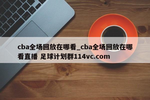 cba全场回放在哪看_cba全场回放在哪看直播 足球计划群114vc.com 