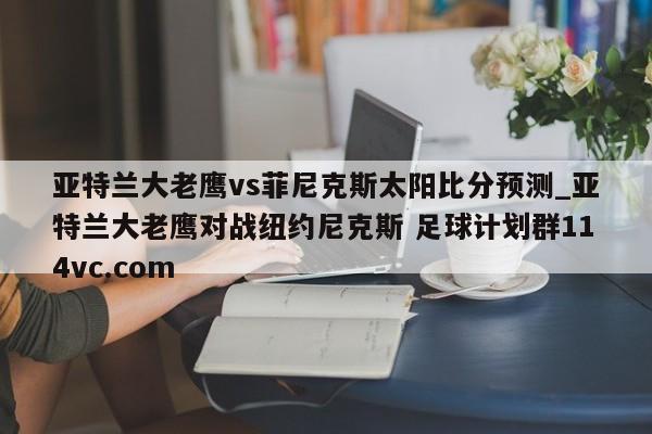亚特兰大老鹰vs菲尼克斯太阳比分预测_亚特兰大老鹰对战纽约尼克斯 足球计划群114vc.com 