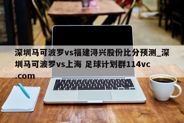 深圳马可波罗vs福建浔兴股份比分预测_深圳马可波罗vs上海 足球计划群114vc.com 