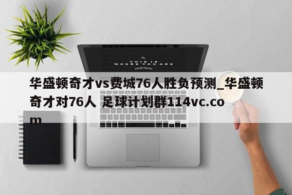 华盛顿奇才vs费城76人胜负预测_华盛顿奇才对76人 足球计划群114vc.com 
