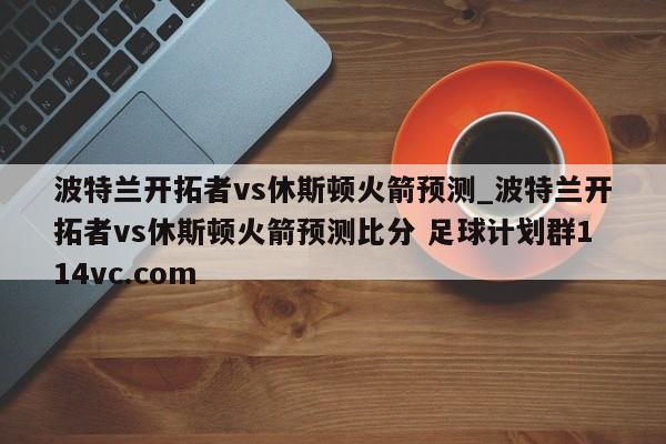波特兰开拓者vs休斯顿火箭预测_波特兰开拓者vs休斯顿火箭预测比分 足球计划群114vc.com 