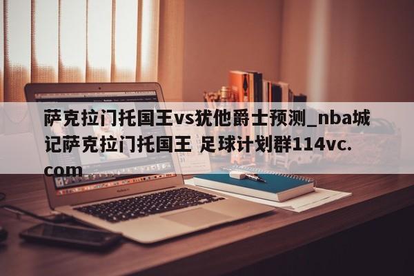 萨克拉门托国王vs犹他爵士预测_nba城记萨克拉门托国王 足球计划群114vc.com 