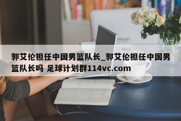 郭艾伦担任中国男篮队长_郭艾伦担任中国男篮队长吗 足球计划群114vc.com 