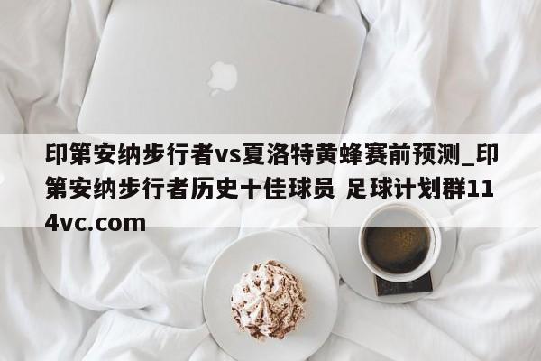印第安纳步行者vs夏洛特黄蜂赛前预测_印第安纳步行者历史十佳球员 足球计划群114vc.com 