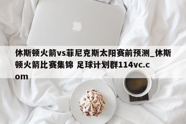 休斯顿火箭vs菲尼克斯太阳赛前预测_休斯顿火箭比赛集锦 足球计划群114vc.com 